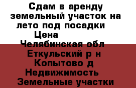 Сдам в аренду земельный участок на лето под посадки. › Цена ­ 10 000 - Челябинская обл., Еткульский р-н, Копытово д. Недвижимость » Земельные участки аренда   